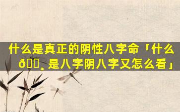 什么是真正的阴性八字命「什么 🌸 是八字阴八字又怎么看」